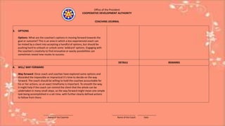 Office of the President
COOPERATIVE DEVELOPMENT AUTHORITY
COACHING JOURNAL
3. OPTIONS
Options: What are the coachee's options in moving forward towards the
goal or outcome? This is an area in which a less experienced coach can
be misled by a client into accepting a handful of options, but should be
pushing hard to unleash or unlock some 'wildcard' options. Engaging with
the coachee's creativity to find innovative or wacky possibilities can
sometimes reveal new routes to success.
DETAILS REMARKS
4. WILL/ WAY FORWARD
Way forward: Once coach and coachee have explored some options and
discarded the impossible or impractical it's time to decide on the way
forward. The coach should be willing to hold the coachee accountable for
his or her actions, so an exact timeframe is important. To smooth the way,
it might help if the coach can remind the client that the whole can be
undertaken in many small steps, so the way forward might mean one simple
task being accomplished in a set time, with further clearly defined actions
to follow from there.
_________________________ ____________________ ________________
Name of the Coachee Name of the Coach Date
 