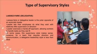 Type of Supervisory Styles
LAISSEZ-FAIRE (DELEGATIVE)
-Laissez-faire or delegative leader is the polar opposite of
an autocratic leader
-Leader lets their employees do what they wish with
relatively little supervision or direction
-Leader exercises a hands-off approach, allowing workers
to handle tasks as they see fit
-In some cases, this supervisory style makes sense.
However, for a team that requires direction and
communication, a delegative leadership style is less than
ideal
 