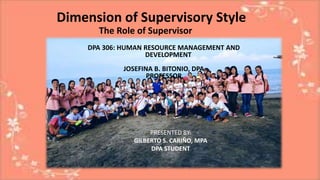 Dimension of Supervisory Style
The Role of Supervisor
DPA 306: HUMAN RESOURCE MANAGEMENT AND
DEVELOPMENT
JOSEFINA B. BITONIO, DPA
PROFESSOR
PRESENTED BY:
GILBERTO S. CARIÑO, MPA
DPA STUDENT
 