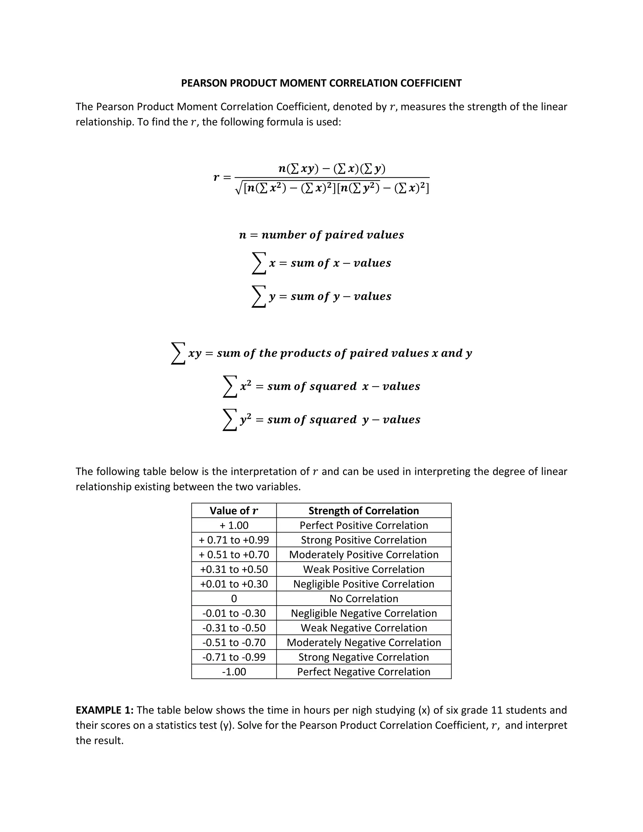 PEARSON PRODUCT MOMENT CORRELATION COEFFICIENT
The Pearson Product Moment Correlation Coefficient, denoted by 𝑟, measures the strength of the linear
relationship. To find the 𝑟, the following formula is used:
𝒓 =
𝒏(∑𝒙𝒚) − (∑ 𝒙)(∑ 𝒚)
√[𝒏(∑ 𝒙𝟐) − (∑ 𝒙)𝟐][𝒏(∑𝒚𝟐) − (∑ 𝒙)𝟐]
𝒏 = 𝒏𝒖𝒎𝒃𝒆𝒓 𝒐𝒇 𝒑𝒂𝒊𝒓𝒆𝒅 𝒗𝒂𝒍𝒖𝒆𝒔
∑ 𝒙 = 𝒔𝒖𝒎 𝒐𝒇 𝒙 − 𝒗𝒂𝒍𝒖𝒆𝒔
∑ 𝒚 = 𝒔𝒖𝒎 𝒐𝒇 𝒚 − 𝒗𝒂𝒍𝒖𝒆𝒔
∑ 𝒙𝒚 = 𝒔𝒖𝒎 𝒐𝒇 𝒕𝒉𝒆 𝒑𝒓𝒐𝒅𝒖𝒄𝒕𝒔 𝒐𝒇 𝒑𝒂𝒊𝒓𝒆𝒅 𝒗𝒂𝒍𝒖𝒆𝒔 𝒙 𝒂𝒏𝒅 𝒚
∑ 𝒙𝟐
= 𝒔𝒖𝒎 𝒐𝒇 𝒔𝒒𝒖𝒂𝒓𝒆𝒅 𝒙 − 𝒗𝒂𝒍𝒖𝒆𝒔
∑ 𝒚𝟐
= 𝒔𝒖𝒎 𝒐𝒇 𝒔𝒒𝒖𝒂𝒓𝒆𝒅 𝒚 − 𝒗𝒂𝒍𝒖𝒆𝒔
The following table below is the interpretation of 𝑟 and can be used in interpreting the degree of linear
relationship existing between the two variables.
Value of 𝒓 Strength of Correlation
+ 1.00 Perfect Positive Correlation
+ 0.71 to +0.99 Strong Positive Correlation
+ 0.51 to +0.70 Moderately Positive Correlation
+0.31 to +0.50 Weak Positive Correlation
+0.01 to +0.30 Negligible Positive Correlation
0 No Correlation
-0.01 to -0.30 Negligible Negative Correlation
-0.31 to -0.50 Weak Negative Correlation
-0.51 to -0.70 Moderately Negative Correlation
-0.71 to -0.99 Strong Negative Correlation
-1.00 Perfect Negative Correlation
EXAMPLE 1: The table below shows the time in hours per nigh studying (x) of six grade 11 students and
their scores on a statistics test (y). Solve for the Pearson Product Correlation Coefficient, 𝑟, and interpret
the result.
 