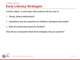 Fall 2016 1NYS Early Childhood Professional Development Institute
Early Literacy Strategies
In these videos, in what ways what evidence did you see of:
1. Strong, lasting relationships?
2. Interactions that are responsive to children’s developmental needs?
3. Safe and welcoming spaces for families?
How will you incorporate these three strategies into your practice?
CONCLUSION
 