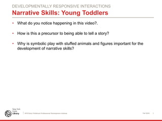 Fall 2016 1NYS Early Childhood Professional Development Institute
Narrative Skills: Young Toddlers
• What do you notice happening in this video?.
• How is this a precursor to being able to tell a story?
• Why is symbolic play with stuffed animals and figures important for the
development of narrative skills?
DEVELOPMENTALLY RESPONSIVE INTERACTIONS
 