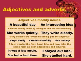 Adjectives and adverbs Adjectives modify nouns. A beautiful day An interesting idea Adverbs modify verbs by telling us how we do something. She works quietly. They write clearly. Many adverbs are formed by adding  ly  to the adjective. easy - easily  careful – carefully  nice - nicely A few words, like fast, hard, late and low, take the same form as both adjectives and adverbs. It was a late movie. I stayed out late. She had a hard time. She studied hard. 