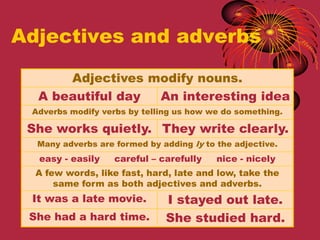 Adjectives and adverbs

      Adjectives modify nouns.
  A beautiful day An interesting idea
 Adverbs modify verbs by telling us how we do something.

 She works quietly. They write clearly.
  Many adverbs are formed by adding ly to the adjective.
  easy - easily    careful – carefully    nice - nicely
  A few words, like fast, hard, late and low, take the
      same form as both adjectives and adverbs.
 It was a late movie.         I stayed out late.
 She had a hard time.         She studied hard.
 