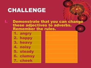 CHALLENGE
I.    Demonstrate that you can change
      these adjectives to adverbs.
      Remember the rules.
       1. angry
       2. happy
       3. heavy
       4. noisy
       5. steady
       6. clumsy
       7. cheek
 