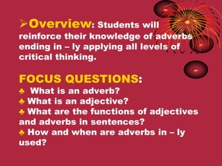 Overview: Students will
reinforce their knowledge of adverbs
ending in – ly applying all levels of
critical thinking.

FOCUS QUESTIONS:
♣ What is an adverb?
♣ What is an adjective?
♣ What are the functions of adjectives
and adverbs in sentences?
♣ How and when are adverbs in – ly
used?
 