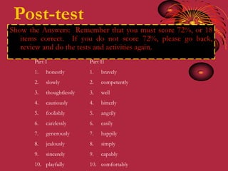 Post-test
Show the Answers: Remember that you must score 72%, or 18
   items correct. If you do not score 72%, please go back,
   review and do the tests and activities again.
       Part I               Part II
       1.   honestly        1.   bravely
       2.   slowly          2.   competently
       3.   thoughtlessly   3.   well
       4.   cautiously      4.   bitterly
       5.   foolishly       5.   angrily
       6.   carelessly      6.   easily
       7.   generously      7.   happily
       8.   jealously       8.   simply
       9.   sincerely       9.   capably
       10. playfully        10. comfortably
 