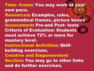 Time- frame: You may work at your
own pace.
Resources: Examples, rules,
grammatical frames, picture boxes
Assessment: Pre-and Post- tests
Criteria of Evaluation: Students
must achieve 72% or more for
mastery level.
Instructional Activities: Skill-
building exercises.
Creative and Empowerment
Section: You may go to other links
and do further exercises.
 