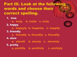 Part III. Look at the following
words and choose their
correct spelling.
 1. true
      a. truly b. trulie c. truly
 2. happy
      a. happyly b. happiely c. happily
 3. friendly
      a. friendly b. friendily c. friendily
 4. slow
      a. slowili b. slowly c. slowiely
 5. pretty
      a. prettily b. prettiely    c. prettyly
 