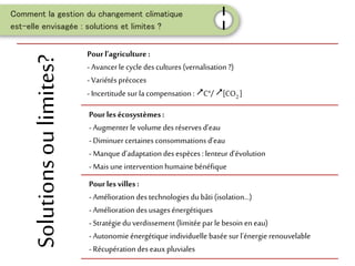 Comment la gestion du changement climatique
est-elle envisagée : solutions et limites ?
I
I
Solutionsoulimites? Pour l’agriculture :
- Avancer le cycle des cultures (vernalisation ?)
- Variétés précoces
- Incertitude sur la compensation: C°/ [CO2 ]
Pour les écosystèmes:
- Augmenter le volume des réserves d’eau
- Diminuer certaines consommations d’eau
- Manqued’adaptationdes espèces : lenteur d’évolution
- Mais uneintervention humainebénéfique
Pour les villes :
- Amélioration des technologies dubâti (isolation...)
- Amélioration des usagesénergétiques
- Stratégiedu verdissement (limitée par lebesoin eneau)
- Autonomieénergétique individuelle baséesur l’énergie renouvelable
- Récupération des eaux pluviales
 