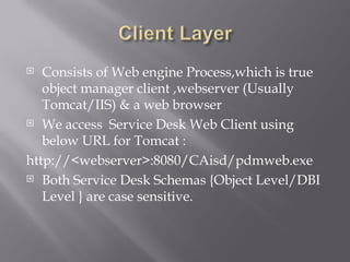  Consists of Web engine Process,which is true
   object manager client ,webserver (Usually
   Tomcat/IIS) & a web browser
 We access Service Desk Web Client using

   below URL for Tomcat :
http://<webserver>:8080/CAisd/pdmweb.exe
 Both Service Desk Schemas {Object Level/DBI

   Level } are case sensitive.
 