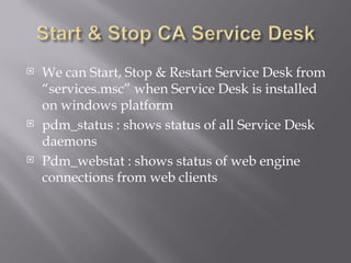    We can Start, Stop & Restart Service Desk from
    “services.msc” when Service Desk is installed
    on windows platform
   pdm_status : shows status of all Service Desk
    daemons
   Pdm_webstat : shows status of web engine
    connections from web clients
 