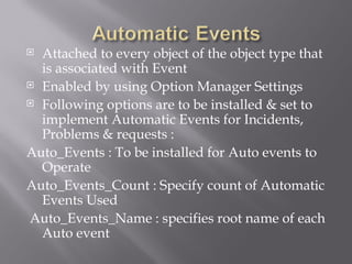  Attached to every object of the object type that
  is associated with Event
 Enabled by using Option Manager Settings

 Following options are to be installed & set to
  implement Automatic Events for Incidents,
  Problems & requests :
Auto_Events : To be installed for Auto events to
  Operate
Auto_Events_Count : Specify count of Automatic
  Events Used
Auto_Events_Name : specifies root name of each
  Auto event
 