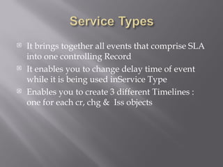    It brings together all events that comprise SLA
    into one controlling Record
   It enables you to change delay time of event
    while it is being used inService Type
   Enables you to create 3 different Timelines :
    one for each cr, chg & Iss objects
 