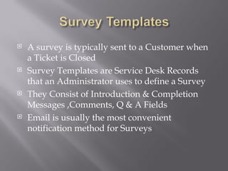  A survey is typically sent to a Customer when
a Ticket is Closed
Survey Templates are Service Desk Records
that an Administrator uses to define a Survey
They Consist of Introduction & Completion
Messages ,Comments, Q & A Fields
Email is usually the most convenient
notification method for Surveys