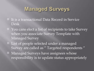  It is a transactional Data Record in Service
Desk
You cans elect a list of recipients to take Survey
when you associate Survey Template with
Managed Survey
List of people selected under a managed
Survey are called as “ Targeted respondents “
Managed Surveys have assignees whose
responsibility is to update status appropriately