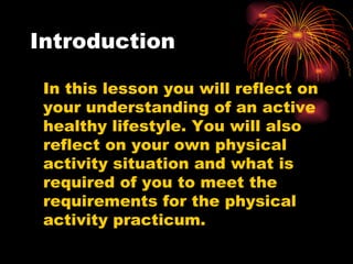 Introduction   In this lesson you will reflect on your understanding of an active healthy lifestyle. You will also reflect on your own physical activity situation and what is required of you to meet the requirements for the physical activity practicum. 