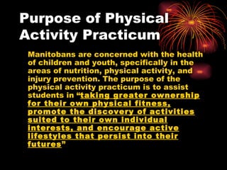 Purpose of Physical Activity Practicum Manitobans are concerned with the health of children and youth, specifically in the areas of nutrition, physical activity, and injury prevention. The purpose of the physical activity practicum is to assist students in “ taking greater ownership for their own physical fitness, promote the discovery of activities suited to their own individual interests, and encourage active lifestyles that persist into their futures ” 