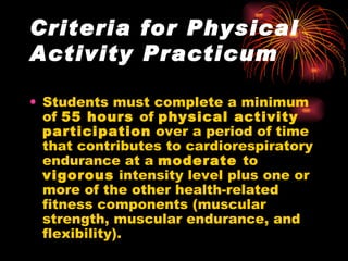 Criteria for Physical Activity Practicum Students must complete a minimum of  55 hours  of  physical activity participation  over a period of time that contributes to cardiorespiratory endurance at a  moderate  to  vigorous  intensity level plus one or more of the other health-related fitness components (muscular strength, muscular endurance, and flexibility).   