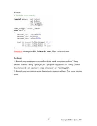 12 Copyright PIK Unsri Agustus 2006
Contoh :
Perhatikan bahwa pada akhir dari typedef struct diberi tanda semicolon.
Latihan :
1. Buatlah program dengan menggunakan define untuk menghitung volume Tabung
(Rumus Volume Tabung : phi x jari-jari x jari-jari x tinggi) dan Luas Tabung (Rumus
Luas tabung : 2 x phi x jari-jari x tinggi )dimana jari-jari 7 dan tinggi 24.
2. Buatlah program untuk mencatat data mahasiswa yang terdiri dari field nama, nim dan
nilai.
 