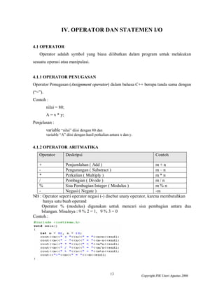 13 Copyright PIK Unsri Agustus 2006
IV. OPERATOR DAN STATEMEN I/O
4.1 OPERATOR
Operator adalah symbol yang biasa dilibatkan dalam program untuk melakukan
sesuatu operasi atau manipulasi.
4.1.1 OPERATOR PENUGASAN
Operator Penugasan (Assignment operator) dalam bahasa C++ berupa tanda sama dengan
(“=”).
Contoh :
nilai = 80;
A = x * y;
Penjelasan :
variable “nilai” diisi dengan 80 dan
variable “A” diisi dengan hasil perkalian antara x dan y.
4.1.2 OPERATOR ARITMATIKA
Operator Deskripsi Contoh
+ Penjumlahan ( Add ) m + n
- Pengurangan ( Substract ) m – n
* Perkalian ( Multiply ) m * n
/ Pembagian ( Divide ) m / n
% Sisa Pembagian Integer ( Modulus ) m % n
- Negasi ( Negate ) -m
NB : Operator seperti operator negasi (-) disebut unary operator, karena membutuhkan
hanya satu buah operand
Operator % (modulus) digunakan untuk mencari sisa pembagian antara dua
bilangan. Misalnya : 9 % 2 = 1, 9 % 3 = 0
Contoh :
 
