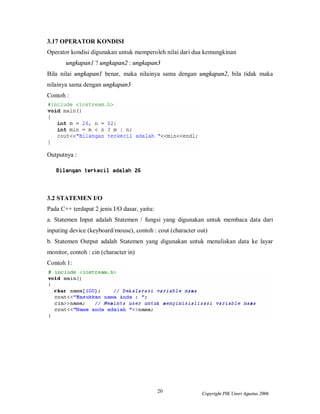 20 Copyright PIK Unsri Agustus 2006
3.17 OPERATOR KONDISI
Operator kondisi digunakan untuk memperoleh nilai dari dua kemungkinan
ungkapan1 ? ungkapan2 : ungkapan3
Bila nilai ungkapan1 benar, maka nilainya sama dengan ungkapan2, bila tidak maka
nilainya sama dengan ungkapan3
Contoh :
Outputnya :
3.2 STATEMEN I/O
Pada C++ terdapat 2 jenis I/O dasar, yaitu:
a. Statemen Input adalah Statemen / fungsi yang digunakan untuk membaca data dari
inputing device (keyboard/mouse), contoh : cout (character out)
b. Statemen Output adalah Statemen yang digunakan untuk menuliskan data ke layar
monitor, contoh : cin (character in)
Contoh 1:
 