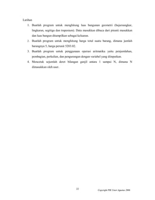 22 Copyright PIK Unsri Agustus 2006
Latihan
1. Buatlah program untuk menghitung luas bangunan geometri (bujursangkar,
lingkaran, segitiga dan trapesium). Data masukkan dibaca dari piranti masukkan
dan luas bangun ditampilkan sebagai keluaran.
2. Buatlah program untuk menghitung harga total suatu barang, dimana jumlah
barangnya 5, harga perunit 5203.02.
3. Buatlah program untuk penggunaan operasi aritmatika yaitu penjumlahan,
pembagian, perkalian, dan pengurangan dengan variabel yang diinputkan.
4. Mencetak sejumlah deret bilangan ganjil antara 1 sampai N, dimana N
dimasukkan oleh user.
 