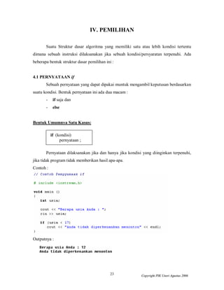 23 Copyright PIK Unsri Agustus 2006
IV. PEMILIHAN
Suatu Struktur dasar algoritma yang memiliki satu atau lebih kondisi tertentu
dimana sebuah instruksi dilaksanakan jika sebuah kondisi/persyaratan terpenuhi. Ada
beberapa bentuk struktur dasar pemilihan ini :
4.1 PERNYATAAN if
Sebuah pernyataan yang dapat dipakai muntuk mengambil keputusan berdasarkan
suatu kondisi. Bentuk pernyataan ini ada dua macam :
- if saja dan
- else
Bentuk Umumnya Satu Kasus:
if (kondisi)
pernyataan ;
Pernyataan dilaksanakan jika dan hanya jika kondisi yang diinginkan terpenuhi,
jika tidak program tidak memberikan hasil apa-apa.
Contoh :
Outputnya :
 