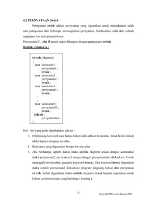 27 Copyright PIK Unsri Agustus 2006
4.2 PERNYATAAN Switch
Pernyataan swich adalah pernyataan yang digunakan untuk menjalankan salah
satu pernyataan dari beberapa kemungkinan pernyataan, berdasarkan nilai dari sebuah
ungkapan dan nilai penyeleksian.
Pernyataan if…else if jamak dapat dibangun dengan pernyataan switch.
Bentuk Umumnya :
switch (ekspresi)
{
case konstanta1 :
pernyataan1 ;
break ;
case konstanta2 :
pernyataan2 ;
break ;
case konstanta3 :
pernyataan3 ;
break ;
:
:
case konstantaN :
pernyataanN ;
break ;
default :
pernyataanlain;
}
Hal – hal yang perlu diperhatikan adalah :
1. Dibelakang keyword case harus diikuti oleh sebuah konstanta, tidak boleh diikuti
oleh ekspresi ataupun variable.
2. Konstanta yang digunakan bertipe int atau char
3. Jika bentuknya seperti diatas maka apabila ekspresi sesuai dengan konstanta2
maka pernyataan2, pernyataan3 sampai dengan pernyataanlain dieksekusi. Untuk
mencegah hal tersebut, gunakan keyword break;. Jika keyword break digunakan
maka setelah pernyataan2 dieksekusi program langsung keluar dari pernyataan
switch. Selain digunakan dalam switch, keyword break banyak digunakan untuk
keluar dari pernyataan yang berulang ( looping ).
 