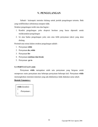 30 Copyright PIK Unsri Agustus 2006
V. PENGULANGAN
Sebuah / kelompok instruksi diulang untuk jumlah pengulangan tertentu. Baik
yang terdifinisikan sebelumnya ataupun tidak.
Struktur pengulangan terdiri atas dua bagian :
1. Kondisi pengulangan yaitu ekspresi boolean yang harus dipenuhi untuk
melaksanakan pengulangan
2. Isi atau badan pengulangan yaitu satu atau lebih pernyataan (aksi) yang akan
diulang.
Perintah atau notasi dalam struktur pengulangan adalah :
1. Pernyataan while
2. Pernyataan do..while
3. Pernyataan for
4. Pernyataan continue dan break
5. Pernyataan go to
5.1 PERNYATAAN while
Pernyataan while merupakan salah satu pernyataan yang berguna untuk
memproses suatu pernyataan atau beberapa pernyataan beberapa kali. Pernyataan while
memungkinkan statemen-statemen yang ada didalamnya tidak diakukan sama sekali.
Bentuk Umumnya :
while (kondisi)
{
Pernyataan ;
}
 