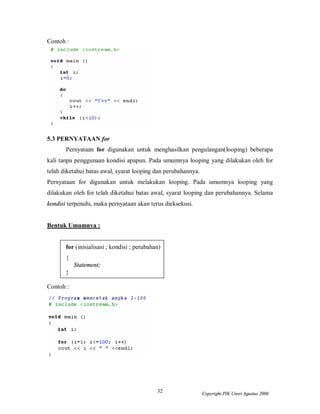 32 Copyright PIK Unsri Agustus 2006
Contoh :
5.3 PERNYATAAN for
Pernyataan for digunakan untuk menghasilkan pengulangan(looping) beberapa
kali tanpa penggunaan kondisi apapun. Pada umumnya looping yang dilakukan oleh for
telah diketahui batas awal, syarat looping dan perubahannya.
Pernyataan for digunakan untuk melakukan looping. Pada umumnya looping yang
dilakukan oleh for telah diketahui batas awal, syarat looping dan perubahannya. Selama
kondisi terpenuhi, maka pernyataan akan terus dieksekusi.
Bentuk Umumnya :
for (inisialisasi ; kondisi ; perubahan)
{
Statement;
}
Contoh :
 