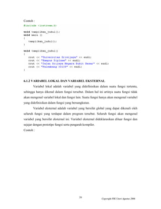 39 Copyright PIK Unsri Agustus 2006
Contoh :
6.1.2 VARIABEL LOKAL DAN VARIABEL EKSTERNAL
Variabel lokal adalah variabel yang didefinisikan dalam suatu fungsi tertentu,
sehingga hanya dikenal dalam fungsi tersebut. Dalam hal ini artinya suatu fungsi tidak
akan mengenal variabel lokal dan fungsi lain. Suatu fungsi hanya akan mengenal variabel
yang didefinisikan dalam fungsi yang bersangkutan.
Variabel eksternal adalah variabel yang bersifat global yang dapat dikenali oleh
seluruh fungsi yang terdapat dalam program tersebut. Seluruh fungsi akan mengenal
variabel yang bersifat eksternal ini. Variabel eksternal dideklarasikan diluar fungsi dan
sejajar dengan prototipe fungsi serta pengarah kompiler.
Contoh :
 