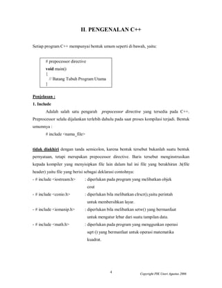 4 Copyright PIK Unsri Agustus 2006
II. PENGENALAN C++
Setiap program C++ mempunyai bentuk umum seperti di bawah, yaitu:
# prepocessor directive
void main()
{
// Batang Tubuh Program Utama
}
Penjelasan :
1. Include
Adalah salah satu pengarah prepocessor directive yang tersedia pada C++.
Preprocessor selalu dijalankan terlebih dahulu pada saat proses kompilasi terjadi. Bentuk
umumnya :
# include <nama_file>
tidak diakhiri dengan tanda semicolon, karena bentuk tersebut bukanlah suatu bentuk
pernyataan, tetapi merupakan prepocessor directive. Baris tersebut menginstrusikan
kepada kompiler yang menyisipkan file lain dalam hal ini file yang berakhiran .h(file
header) yaitu file yang berisi sebagai deklarasi contohnya:
- # include <iostream.h> : diperlukan pada program yang melibatkan objek
cout
- # include <conio.h> : diperlukan bila melibatkan clrscr(),yaitu perintah
untuk membersihkan layar.
- # include <iomanip.h> : diperlukan bila melibatkan setw() yang bermanfaat
untuk mengatur lebar dari suatu tampilan data.
- # include <math.h> : diperlukan pada program yang menggunkan operasi
sqrt () yang bermanfaat untuk operasi matematika
kuadrat.
 
