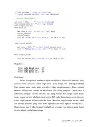 40 Copyright PIK Unsri Agustus 2006
Outputnya :
Penjelasan :
Dalam pemograman tersebut terdapat variabel lokal dan variabel eksternal yang
namanya sama yaitu data. Dalam fungsi main ( ) dan fungsi_satu ( ) terdapat variabel
lokal dengan nama sama tetapi sebetulnya lokasi penyimpanannya dalam memori
berbeda, sehingga dua variabel itu berbeda dan tidak saling mengenal. Fungsi_satu ( )
sebetulnya mengenal variabel eksternal data yang nilainya 100, tetapi karena dalam
fungsi tedapat variabel lokal data yang bernilai 300, maka diprioritaskan untuk diproses
dalam fungsi tersebut adalah variabel lokalnya. Jika dalam fungsi terdapat variabel lokal
dan variabel eksternal yang sama, maka diprioritaskan untuk diproses variabel lokal.
Dalam fungsi_dua( ) tidak terdapat variabel lokal sehingga yang diproses pada fungsi
tersebut adalah variabel eksternalnya.
 