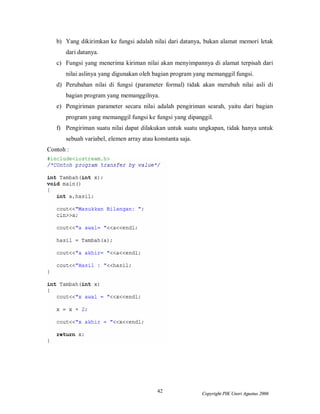 42 Copyright PIK Unsri Agustus 2006
b) Yang dikirimkan ke fungsi adalah nilai dari datanya, bukan alamat memori letak
dari datanya.
c) Fungsi yang menerima kiriman nilai akan menyimpannya di alamat terpisah dari
nilai aslinya yang digunakan oleh bagian program yang memanggil fungsi.
d) Perubahan nilai di fungsi (parameter formal) tidak akan merubah nilai asli di
bagian program yang memanggilnya.
e) Pengiriman parameter secara nilai adalah pengiriman searah, yaitu dari bagian
program yang memanggil fungsi ke fungsi yang dipanggil.
f) Pengiriman suatu nilai dapat dilakukan untuk suatu ungkapan, tidak hanya untuk
sebuah variabel, elemen array atau konstanta saja.
Contoh :
 