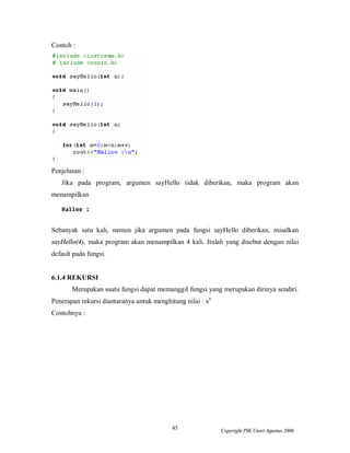 45 Copyright PIK Unsri Agustus 2006
Contoh :
Penjelasan :
Jika pada program, argumen sayHello tidak diberikan, maka program akan
menampilkan
Sebanyak satu kali, namun jika argumen pada fungsi sayHello diberikan, misalkan
sayHello(4), maka program akan menampilkan 4 kali. Itulah yang disebut dengan nilai
default pada fungsi.
6.1.4 REKURSI
Merupakan suatu fungsi dapat memanggil fungsi yang merupakan dirinya sendiri.
Penerapan rekursi diantaranya untuk menghitung nilai : xn
Contohnya :
 