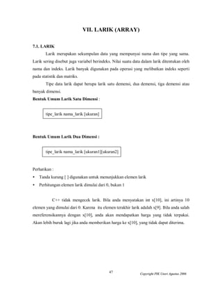 47 Copyright PIK Unsri Agustus 2006
VII. LARIK (ARRAY)
7.1. LARIK
Larik merupakan sekumpulan data yang mempunyai nama dan tipe yang sama.
Larik sering disebut juga variabel berindeks. Nilai suatu data dalam larik ditentukan oleh
nama dan indeks. Larik banyak digunakan pada operasi yang melibatkan indeks seperti
pada statistik dan matriks.
Tipe data larik dapat berupa larik satu demensi, dua demensi, tiga demensi atau
banyak dimensi.
Bentuk Umum Larik Satu Dimensi :
tipe_larik nama_larik [ukuran]
Bentuk Umum Larik Dua Dimensi :
tipe_larik nama_larik [ukuran1][ukuran2]
Perhatikan :
• Tanda kurung [ ] digunakan untuk menunjukkan elemen larik
• Perhitungan elemen larik dimulai dari 0, bukan 1
C++ tidak mengecek larik. Bila anda menyatakan int x[10], ini artinya 10
elemen yang dimulai dari 0. Karena itu elemen terakhir larik adalah x[9]. Bila anda salah
mereferensikannya dengan x[10], anda akan mendapatkan harga yang tidak terpakai.
Akan lebih buruk lagi jika anda memberikan harga ke x[10], yang tidak dapat diterima.
 