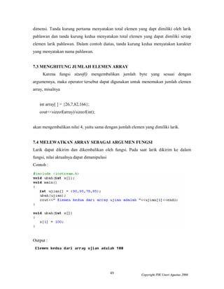 49 Copyright PIK Unsri Agustus 2006
dimensi. Tanda kurung pertama menyatakan total elemen yang dapt dimiliki oleh larik
pahlawan dan tanda kurung kedua menyatakan total elemen yang dapat dimiliki setiap
elemen larik pahlawan. Dalam contoh diatas, tanda kurung kedua menyatakan karakter
yang menyatakan nama pahlawan.
7.3 MENGHITUNG JUMLAH ELEMEN ARRAY
Karena fungsi sizeof() mengembalikan jumlah byte yang sesuai dengan
argumennya, maka operator tersebut dapat digunakan untuk menemukan jumlah elemen
array, misalnya
int array[ ] = {26,7,82,166};
cout<<sizeof(array)/sizeof(int);
akan mengembalikan nilai 4, yaitu sama dengan jumlah elemen yang dimiliki larik.
7.4 MELEWATKAN ARRAY SEBAGAI ARGUMEN FUNGSI
Larik dapat dikirim dan dikembalikan oleh fungsi. Pada saat larik dikirim ke dalam
fungsi, nilai aktualnya dapat dimanipulasi
Contoh :
Output :
 