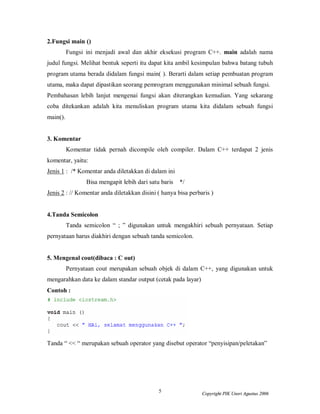 5 Copyright PIK Unsri Agustus 2006
2.Fungsi main ()
Fungsi ini menjadi awal dan akhir eksekusi program C++. main adalah nama
judul fungsi. Melihat bentuk seperti itu dapat kita ambil kesimpulan bahwa batang tubuh
program utama berada didalam fungsi main( ). Berarti dalam setiap pembuatan program
utama, maka dapat dipastikan seorang pemrogram menggunakan minimal sebuah fungsi.
Pembahasan lebih lanjut mengenai fungsi akan diterangkan kemudian. Yang sekarang
coba ditekankan adalah kita menuliskan program utama kita didalam sebuah fungsi
main().
3. Komentar
Komentar tidak pernah dicompile oleh compiler. Dalam C++ terdapat 2 jenis
komentar, yaitu:
Jenis 1 : /* Komentar anda diletakkan di dalam ini
Bisa mengapit lebih dari satu baris */
Jenis 2 : // Komentar anda diletakkan disini ( hanya bisa perbaris )
4.Tanda Semicolon
Tanda semicolon “ ; ” digunakan untuk mengakhiri sebuah pernyataan. Setiap
pernyataan harus diakhiri dengan sebuah tanda semicolon.
5. Mengenal cout(dibaca : C out)
Pernyataan cout merupakan sebuah objek di dalam C++, yang digunakan untuk
mengarahkan data ke dalam standar output (cetak pada layar)
Contoh :
Tanda “ << “ merupakan sebuah operator yang disebut operator “penyisipan/peletakan”
 