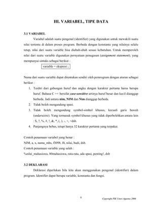 6 Copyright PIK Unsri Agustus 2006
III. VARIABEL, TIPE DATA
3.1 VARIABEL
Variabel adalah suatu pengenal (identifier) yang digunakan untuk mewakili suatu
nilai tertentu di dalam proses program. Berbeda dengan konstanta yang nilainya selalu
tetap, nilai dari suatu variable bisa diubah-ubah sesuai kebutuhan. Untuk memperoleh
nilai dari suatu variable digunakan pernyataan penugasan (assignment statement), yang
mempunyai sintaks sebagai berikut :
variable = ekspresi ;
Nama dari suatu variable dapat ditentukan sendiri oleh pemrogram dengan aturan sebagai
berikut :
1. Terdiri dari gabungan huruf dan angka dengan karakter pertama harus berupa
huruf. Bahasa C ++ bersifat case-sensitive artinya huruf besar dan kecil dianggap
berbeda. Jadi antara nim, NIM dan Nim dianggap berbeda.
2. Tidak boleh mengandung spasi.
3. Tidak boleh mengandung symbol-simbol khusus, kecuali garis bawah
(underscore). Yang termasuk symbol khusus yang tidak diperbolehkan antara lain
: $, ?, %, #, !, &, *, (, ), -, +, =dsb.
4. Panjangnya bebas, tetapi hanya 32 karakter pertama yang terpakai.
Contoh penamaan variabel yang benar :
NIM, a, x, nama_mhs, f3098, f4, nilai, budi, dsb.
Contoh penamaan variable yang salah :
%nilai_mahasiswa, 80mahasiswa, rata-rata, ada spasi, penting!, dsb
3.2 DEKLARASI
Deklarasi diperlukan bila kita akan menggunakan pengenal (identifier) dalam
program. Identifier dapat berupa variable, konstanta dan fungsi.
 