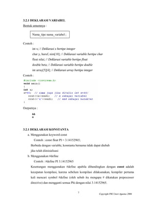 7 Copyright PIK Unsri Agustus 2006
3.2.1 DEKLARASI VARIABEL
Bentuk umumnya :
Nama_tipe nama_variabel ;
Contoh :
int x; // Deklarasi x bertipe integer
char y, huruf, nim[10]; // Deklarasi variable bertipe char
float nilai; // Deklarasi variable bertipe float
double beta; // Deklarasi variable bertipe double
int array[5][4]; // Deklarasi array bertipe integer
Contoh :
Outputnya :
3.2.1 DEKLARASI KONSTANTA
a. Menggunakan keyword const
Contoh : const float PI = 3.14152965;
Berbeda dengan variable, konstanta bernama tidak dapat diubah
jika telah diinisialisasi
b. Menggunakan #define
Contoh : #define PI 3.14152965
Keuntungan menggunakan #define apabila dibandingkan dengan const adalah
kecepatan kompilasi, karena sebelum kompilasi dilaksanakan, kompiler pertama
kali mencari symbol #define (oleh sebab itu mengapa # dikatakan prepocessor
directive) dan mengganti semua Phi dengan nilai 3.14152965.
 