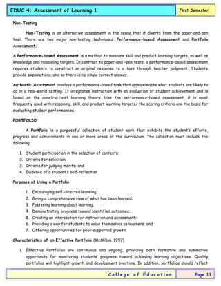 EDUC 4: Assessment of Learning 1 First Semester
C o l l e g e o f E d u c a t i o n Page 11
Non-Testing
Non-Testing is an alternative assessment in the sense that it diverts from the paper-and-pen
test. There are two major non-testing techniques: Performance-based Assessment and Portfolio
Assessment.
A Performance-based Assessment is a method to measure skill and product learning targets, as well as
knowledge and reasoning targets. In contrast to paper-and –pen tests, a performance-based assessment
requires students to construct an original response to a task through teacher judgment. Students
provide explanations, and so there is no single correct answer.
Authentic Assessment involves a performance-based task that approximates what students are likely to
do in a real-world setting. It integrates instruction with an evaluation of student achievement and is
based on the constructivist learning theory. Like the performance-based assessment, it is most
frequently used with reasoning, skill, and product learning targets/ the scoring criteria are the basis for
evaluating student performances.
PORTFOLIO
A Portfolio is a purposeful collection of student work that exhibits the student’s efforts,
progress and achievements in one or more areas of the curriculum. The collection must include the
following:
1. Student participation in the selection of contents;
2. Criteria for selection;
3. Criteria for judging merits; and
4. Evidence of a student’s self-reflection
Purposes of Using a Portfolio
1. Encouraging self-directed learning;
2. Giving a comprehensive view of what has been learned;
3. Fostering learning about learning;
4. Demonstrating progress toward identified outcomes;
5. Creating an intersection for instruction and assessment;
6. Providing a way for students to value themselves as learners; and
7. Offering opportunities for peer-supported growth.
Characteristics of an Effective Portfolio (McMillan, 1997)
1. Effective Portfolios are continuous and ongoing, providing both formative and summative
opportunity for monitoring students’ progress toward achieving learning objectives. Quality
portfolios will highlight growth and development overtime. In addition, portfolios should reflect
 