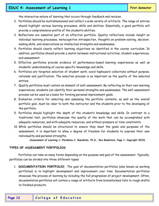 C o l l e g e o f E d u c a t i o n
Page 12
EDUC 4: Assessment of Learning 1 First Semester
the interactive nature of learning that occurs through feedback and revision.
2. Portfolios should be multidimensional and reflect a wide variety of artifacts. The range of entries
should highlight various learning processes, skills and abilities. Essentially, a good portfolio will
provide a comprehensive profile of the student’s abilities.
3. Reflections are essential part of an effective portfolio. Quality reflections include insight on
individual learning processes, metacognitive introspection, thoughts on problem-solving, decision-
making skills, and observations on intellectual strengths and weaknesses.
4. Portfolios should clearly reflect learning objectives as identified in the course curriculum. In
addition, portfolios should provide a match between instructional activities, student experiences,
and assessment.
5. Effective portfolios provide evidence of performance-based learning experiences as well as
students’ understanding of course-specific knowledge and skills.
6. Portfolios are targeted selection of student work; avoid haphazard collections without purpose,
rationale and justification. The selection process is as important as the quality of the selected
entries.
7. Quality portfolios must contain an element of self-assessment. By reflecting on their own learning
experiences, students can identify their personal strengths and weaknesses. The self-assessment
process can be used as a basis for forming personal improvement goals.
8. Evaluation criteria for selecting and assessing the portfolio contents, as well as the overall
portfolio goal, must be clear to both the instructor and the students prior to the developing of
the portfolio.
9. Portfolios should highlight the depth of the student’s knowledge and skills. In contrast to a
traditional test, portfolios showcase the quality of the work that can be accomplished with
adequate resources, and with adequate resources, and without pressure or time constraints.
10. While portfolios should be structured to ensure they meet the goals and purposes of the
assessment, it is important to allow a degree of freedom for students to express their own
individuality and personal strengths.
(Assessment of Learning 1; Flordeliza C. Buendicho, Ph.D., Rex Bookstore; Page 1: Copyright 2010)
TYPES OF ASSESSMENT PORTFOLIOS
Portfolios can take on many forms depending on the purpose and goal of the assessment. Typically,
portfolios can be divided into three different types:
1. DOCUMENTATION PORTFOLIO. The goal of documentation portfolios (also known as working
portfolios) is to highlight development and improvement over time. Documentation portfolios
showcase the process of learning by including the full progression of project development. Often,
documentation portfolios will contain a range of artifacts from brainstormed lists to rough drafts
to finished products.
 