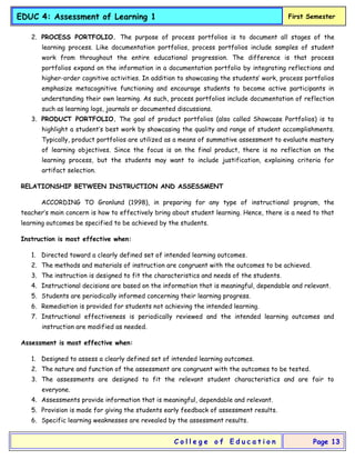 EDUC 4: Assessment of Learning 1 First Semester
C o l l e g e o f E d u c a t i o n Page 13
2. PROCESS PORTFOLIO. The purpose of process portfolios is to document all stages of the
learning process. Like documentation portfolios, process portfolios include samples of student
work from throughout the entire educational progression. The difference is that process
portfolios expand on the information in a documentation portfolio by integrating reflections and
higher-order cognitive activities. In addition to showcasing the students’ work, process portfolios
emphasize metacognitive functioning and encourage students to become active participants in
understanding their own learning. As such, process portfolios include documentation of reflection
such as learning logs, journals or documented discussions.
3. PRODUCT PORTFOLIO. The goal of product portfolios (also called Showcase Portfolios) is to
highlight a student’s best work by showcasing the quality and range of student accomplishments.
Typically, product portfolios are utilized as a means of summative assessment to evaluate mastery
of learning objectives. Since the focus is on the final product, there is no reflection on the
learning process, but the students may want to include justification, explaining criteria for
artifact selection.
RELATIONSHIP BETWEEN INSTRUCTION AND ASSESSMENT
ACCORDING TO Gronlund (1998), in preparing for any type of instructional program, the
teacher’s main concern is how to effectively bring about student learning. Hence, there is a need to that
learning outcomes be specified to be achieved by the students.
Instruction is most effective when:
1. Directed toward a clearly defined set of intended learning outcomes.
2. The methods and materials of instruction are congruent with the outcomes to be achieved.
3. The instruction is designed to fit the characteristics and needs of the students.
4. Instructional decisions are based on the information that is meaningful, dependable and relevant.
5. Students are periodically informed concerning their learning progress.
6. Remediation is provided for students not achieving the intended learning.
7. Instructional effectiveness is periodically reviewed and the intended learning outcomes and
instruction are modified as needed.
Assessment is most effective when:
1. Designed to assess a clearly defined set of intended learning outcomes.
2. The nature and function of the assessment are congruent with the outcomes to be tested.
3. The assessments are designed to fit the relevant student characteristics and are fair to
everyone.
4. Assessments provide information that is meaningful, dependable and relevant.
5. Provision is made for giving the students early feedback of assessment results.
6. Specific learning weaknesses are revealed by the assessment results.
 