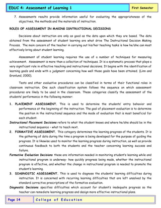 C o l l e g e o f E d u c a t i o n
Page 14
EDUC 4: Assessment of Learning 1 First Semester
7. Assessments results provide information useful for evaluating the appropriateness of the
objectives, the methods and the materials of instruction.
ROLES OF ASSESSMENT IN MAKING ISNTRUCTIONAL DECISIONS
Decisions about instruction are only as good as the data upon which they are based. The data
obtained from the assessment of student learning are what drive The Instructional Decision Making
Process. The main concern of the teacher in carrying out his/her teaching tasks is how he/she can most
effectively bring about student learning.
Assessment of student learning requires the use of a number of techniques for measuring
achievement. Assessment is more than a collection of techniques. It is a systematic process that plays a
very significant role in effective teaching and instructional decisions. It begins with the identification of
learning goals and ends with a judgment concerning how well those goals have been attained. (Linn and
Gronlund, 2000).
Tests and other evaluative procedures can be classified in terms of their functional roles in
classroom instruction. One such classification system follows the sequence on which assessment
procedures are likely to be used in the classroom. These categories classify the assessment of the
students’ performance in the following manner:
1. PLACEMENT ASSESSMENT. This is used to determine the students’ entry behavior and
performance at the beginning of the instruction. The goal of placement evaluation is to determine
the position in the instructional sequence and the mode of evaluation that is most beneficial for
each student.
Instructional Placement Decisions refers to what the student knows and where he/she should be in the
instructional sequence – what to teach next.
2. FORMATIVE ASSESSMENT. This category determines the learning progress of the students. It is
the gathering of data during the time a program is being developed for the purpose of guiding the
progress. It is likewise used to monitor the learning progress during instruction, as well as provide
continuous feedback to both the students and the teacher concerning learning success and
failure.
Formative Evaluation Decisions these are information needed in monitoring student’s learning while and
instructional program is underway- how quickly progress being made, whether the instructional
program is effective, and whether the change in instructional program is needed to promote the
student’s learning.
3. DIAGNOSTIC ASSESSMENT. This is used to diagnose the students’ learning difficulties during
instruction. It is concerned with recurring learning difficulties that are left unsolved by the
standard corrective prescriptions of the formative evaluation.
Diagnostic Decisions specifies difficulties which account for student’s inadequate progress so the
teacher can remediate learning progress and design more effective instructional plans.
 