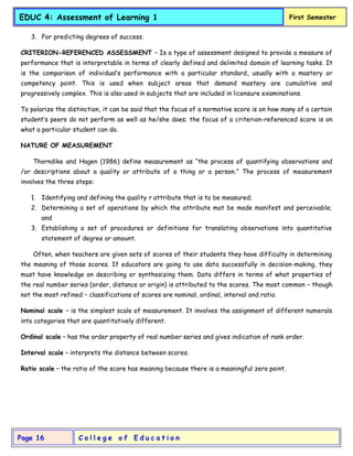 C o l l e g e o f E d u c a t i o n
Page 16
EDUC 4: Assessment of Learning 1 First Semester
3. For predicting degrees of success.
CRITERION-REFERENCED ASSESSMENT – Is a type of assessment designed to provide a measure of
performance that is interpretable in terms of clearly defined and delimited domain of learning tasks. It
is the comparison of individual’s performance with a particular standard, usually with a mastery or
competency point. This is used when subject areas that demand mastery are cumulative and
progressively complex. This is also used in subjects that are included in licensure examinations.
To polarize the distinction, it can be said that the focus of a normative score is on how many of a certain
student’s peers do not perform as well as he/she does; the focus of a criterion-referenced score is on
what a particular student can do.
NATURE OF MEASUREMENT
Thorndike and Hagen (1986) define measurement as “the process of quantifying observations and
/or descriptions about a quality or attribute of a thing or a person.” The process of measurement
involves the three steps:
1. Identifying and defining the quality r attribute that is to be measured;
2. Determining a set of operations by which the attribute mat be made manifest and perceivable;
and
3. Establishing a set of procedures or definitions for translating observations into quantitative
statement of degree or amount.
Often, when teachers are given sets of scores of their students they have difficulty in determining
the meaning of those scores. If educators are going to use data successfully in decision-making, they
must have knowledge on describing or synthesizing them. Data differs in terms of what properties of
the real number series (order, distance or origin) is attributed to the scores. The most common – though
not the most refined – classifications of scores are nominal, ordinal, interval and ratio.
Nominal scale – is the simplest scale of measurement. It involves the assignment of different numerals
into categories that are quantitatively different.
Ordinal scale – has the order property of real number series and gives indication of rank order.
Interval scale – interprets the distance between scores.
Ratio scale – the ratio of the score has meaning because there is a meaningful zero point.
 