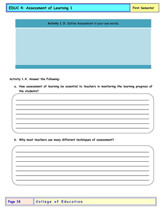 C o l l e g e o f E d u c a t i o n
Page 18
EDUC 4: Assessment of Learning 1 First Semester
Activity 1.4. Answer the Following:
a. How assessment of learning be essential to teachers in monitoring the learning progress of
the students?
b. Why must teachers use many different techniques of assessment?
Activity 1.3: Define Assessment in your own words.
_________________________________________________________________________
_________________________________________________________________________
_________________________________________________________________________
_________________________________________________________________________
_________________________________________________________________________
_________________________________________________________________________
_________________________________________________________________________
_______________
_________________________________________________________________________
_________________________________________________________________________
_________________________________________________________________________
_________________________________________________________________________
_________________________________________________________________________
_________________________________________________________________________
_________________________________________________________________________
_______________
 