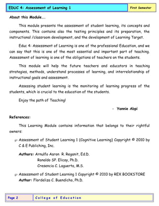 C o l l e g e o f E d u c a t i o n
Page 2
EDUC 4: Assessment of Learning 1 First Semester
About this Module….
This module presents the assessment of student learning, its concepts and
components. This contains also the testing principles and its preparation, the
instructional /classroom development, and the development of Learning Target.
Educ 4: Assessment of Learning is one of the professional Education, and we
can say that this is one of the most essential and important part of teaching.
Assessment of learning is one of the obligations of teachers on the students.
This module will help the future teachers and educators in teaching
strategies, methods, understand processes of learning, and interrelationship of
instructional goals and assessment.
Assessing student learning is the monitoring of learning progress of the
students, which is crucial to the education of the students.
Enjoy the path of Teaching!
- Yannie Abpi
References:
This Learning Module contains information that belongs to their rightful
owners:
 Assessment of Student Learning 1 (Cognitive Learning) Copyright © 2010 by
C & E Publiching, Inc.
Authors: Arnulfo Aaron R. Reganit, Ed.D.
Ronaldo SP. Elicay, Ph.D.
Cresencia C. Laguerta, M.S.
 Assessment of Student Learning 1 Copyright © 2010 by REX BOOKSTORE
Author: Flordeliza C. Buendicho, Ph.D.
 