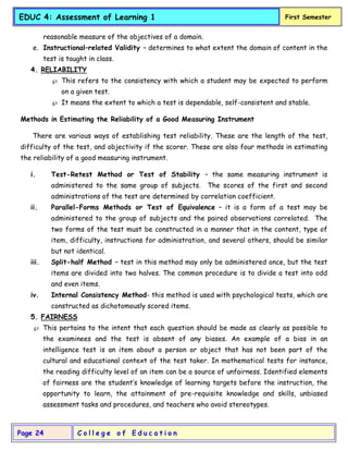 C o l l e g e o f E d u c a t i o n
Page 24
EDUC 4: Assessment of Learning 1 First Semester
reasonable measure of the objectives of a domain.
e. Instructional–related Validity – determines to what extent the domain of content in the
test is taught in class.
4. RELIABILITY
 This refers to the consistency with which a student may be expected to perform
on a given test.
 It means the extent to which a test is dependable, self-consistent and stable.
Methods in Estimating the Reliability of a Good Measuring Instrument
There are various ways of establishing test reliability. These are the length of the test,
difficulty of the test, and objectivity if the scorer. These are also four methods in estimating
the reliability of a good measuring instrument.
i. Test-Retest Method or Test of Stability – the same measuring instrument is
administered to the same group of subjects. The scores of the first and second
administrations of the test are determined by correlation coefficient.
ii. Parallel-Forms Methods or Test of Equivalence – it is a form of a test may be
administered to the group of subjects and the paired observations correlated. The
two forms of the test must be constructed in a manner that in the content, type of
item, difficulty, instructions for administration, and several others, should be similar
but not identical.
iii. Split-half Method – test in this method may only be administered once, but the test
items are divided into two halves. The common procedure is to divide a test into odd
and even items.
iv. Internal Consistency Method- this method is used with psychological tests, which are
constructed as dichotomously scored items.
5. FAIRNESS
 This pertains to the intent that each question should be made as clearly as possible to
the examinees and the test is absent of any biases. An example of a bias in an
intelligence test is an item about a person or object that has not been part of the
cultural and educational context of the test taker. In mathematical tests for instance,
the reading difficulty level of an item can be a source of unfairness. Identified elements
of fairness are the student’s knowledge of learning targets before the instruction, the
opportunity to learn, the attainment of pre-requisite knowledge and skills, unbiased
assessment tasks and procedures, and teachers who avoid stereotypes.
 