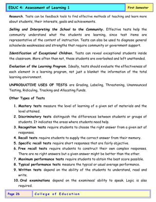 C o l l e g e o f E d u c a t i o n
Page 26
EDUC 4: Assessment of Learning 1 First Semester
Research. Tests can be feedback tools to find effective methods of teaching and learn more
about students, their interests, goals and achievements.
Selling and Interpreting the School to the Community. Effective tests help the
community understand what the students are learning, since test items are
representative of the content of instruction. Tests can also be used to diagnose general
schoolwide weaknesses and strengths that require community or government support.
Identification of Exceptional Children. Tests can reveal exceptional students inside
the classroom. More often than not, these students are overlooked and left unattended.
Evaluation of the Learning Program. Ideally, tests should evaluate the effectiveness of
each element in a learning program, not just a blanket the information of the total
learning environment.
UNPRODUCTIVE USES OF TESTS are Grading, Labeling, Threatening, Unannounced
Testing, Ridiculing, Tracking and Allocating Funds.
Other Types of Tests
1. Mastery tests measure the level of learning of a given set of materials and the
level attained.
2. Discriminatory tests distinguish the differences between students or groups of
students. It indicates the areas where students need help.
3. Recognition tests require students to choose the right answer from a given set of
responses.
4. Recall tests require students to supply the correct answer from their memory.
5. Specific recall tests require short responses that are fairly objective.
6. Free recall tests require students to construct their own complex responses.
There are no right answers but a given answer might be better than the other.
7. Maximum performance tests require students to obtain the best score possible.
8. Typical performance tests measure the typical or usual average performance.
9. Written tests depend on the ability of the students to understand, read and
write.
10. Oral examinations depend on the examinees’ ability to speak. Logic is also
required.
 